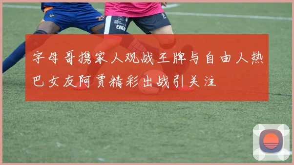 字母哥携家人观战王牌与自由人热巴女友阿贾精彩出战引关注