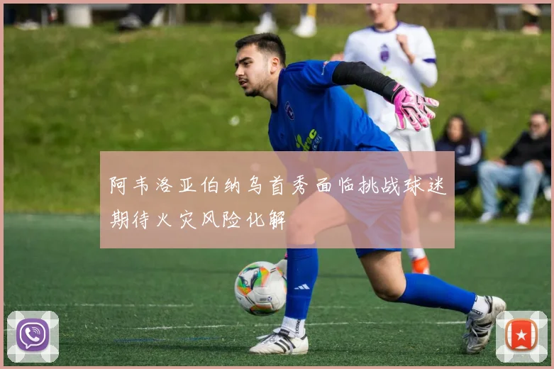 阿韦洛亚伯纳乌首秀面临挑战球迷期待火灾风险化解