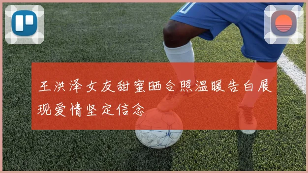 王洪泽女友甜蜜晒合照温暖告白展现爱情坚定信念