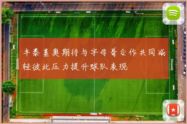 丰泰基奥期待与字母哥合作共同减轻彼此压力提升球队表现