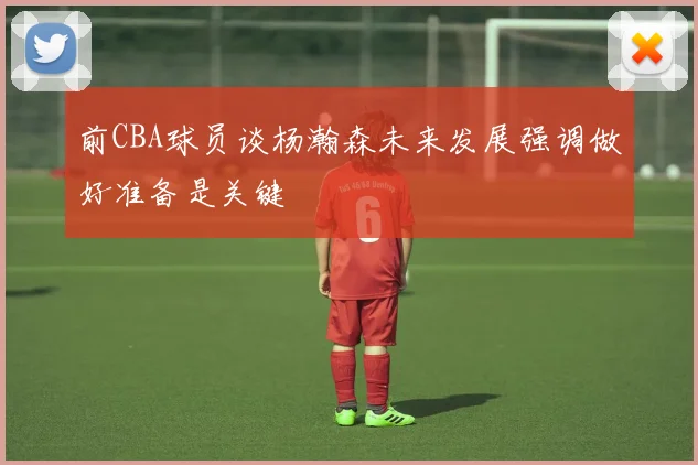 前CBA球员谈杨瀚森未来发展强调做好准备是关键
