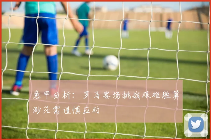 意甲分析：罗马客场挑战艰难胜算渺茫需谨慎应对