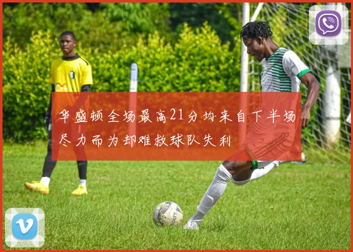 华盛顿全场最高21分均来自下半场尽力而为却难救球队失利