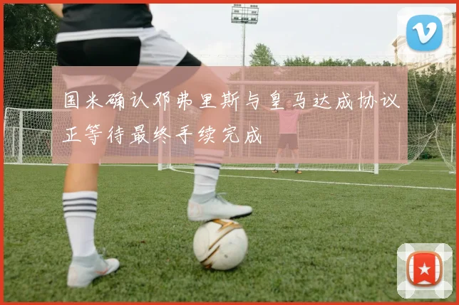 国米确认邓弗里斯与皇马达成协议正等待最终手续完成