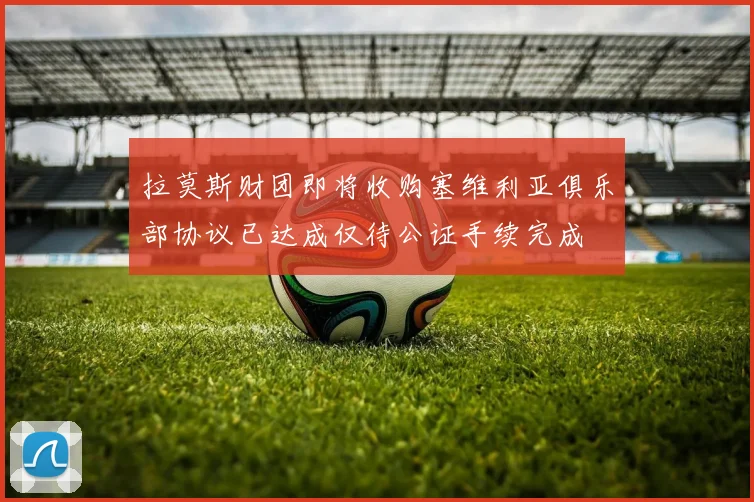 拉莫斯财团即将收购塞维利亚俱乐部协议已达成仅待公证手续完成