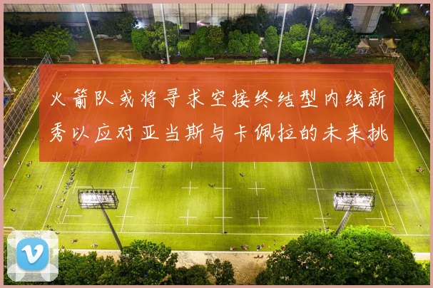 火箭队或将寻求空接终结型内线新秀以应对亚当斯与卡佩拉的未来挑战
