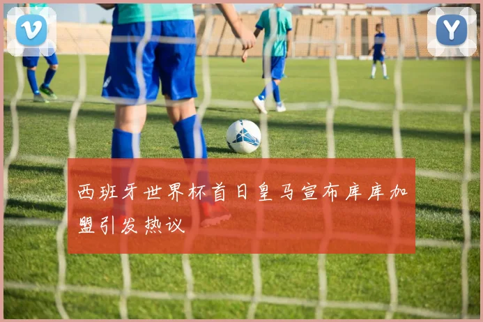 西班牙世界杯首日皇马宣布库库加盟引发热议