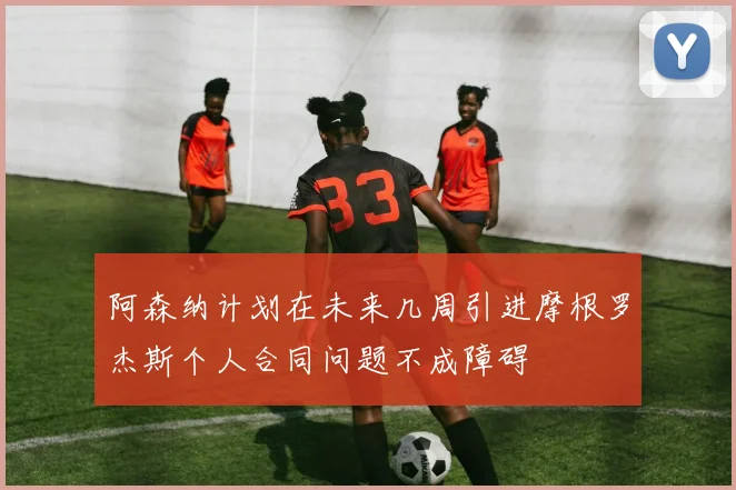 阿森纳计划在未来几周引进摩根罗杰斯个人合同问题不成障碍