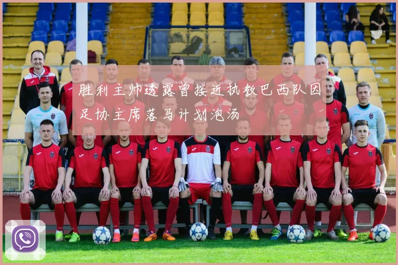 胜利主帅透露曾接近执教巴西队因足协主席落马计划泡汤