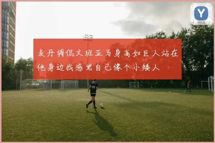 麦丹调侃文班亚马身高如巨人站在他身边我感觉自己像个小矮人
