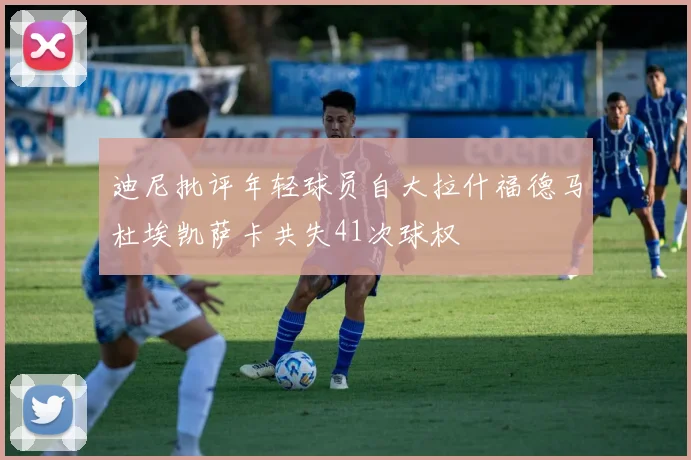 迪尼批评年轻球员自大拉什福德马杜埃凯萨卡共失41次球权