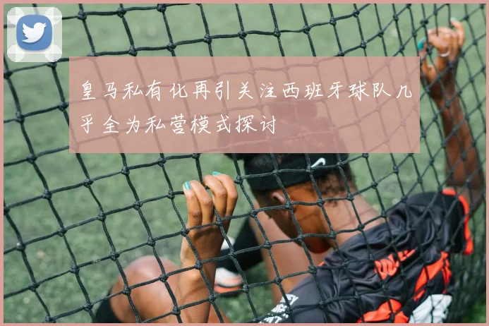 皇马私有化再引关注西班牙球队几乎全为私营模式探讨