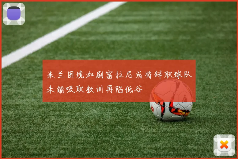 米兰困境加剧富拉尼或将辞职球队未能吸取教训再陷低谷