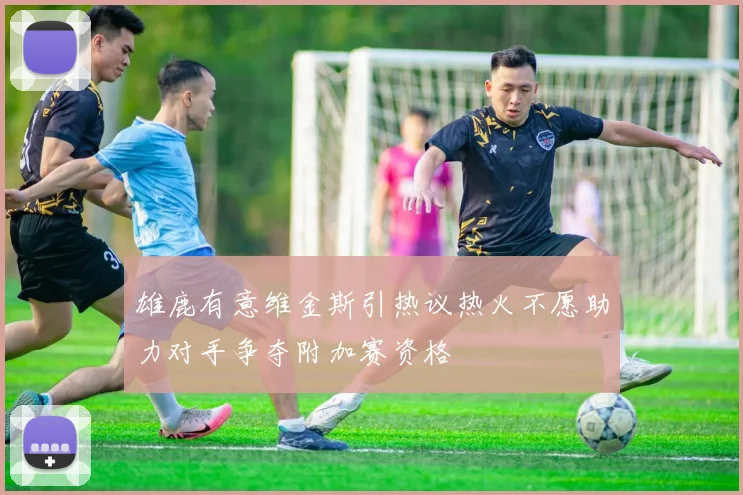 雄鹿有意维金斯引热议热火不愿助力对手争夺附加赛资格