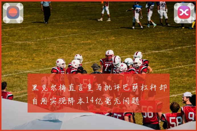 里克尔梅直言皇马批评巴萨杠杆却自用实现降本14亿毫无问题