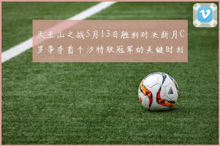 天王山之战5月13日胜利对决新月C罗争夺首个沙特联冠军的关键时刻