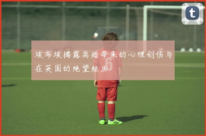 埃布埃揭露离婚带来的心理创伤与在英国的绝望经历