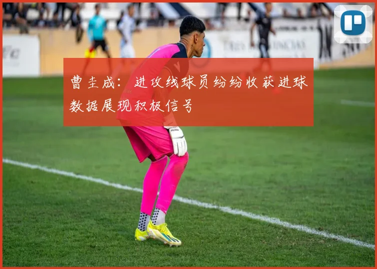 曹圭成：进攻线球员纷纷收获进球数据展现积极信号