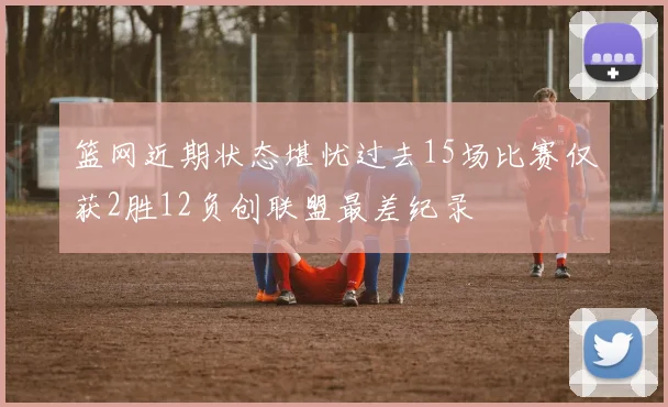 篮网近期状态堪忧过去15场比赛仅获2胜12负创联盟最差纪录